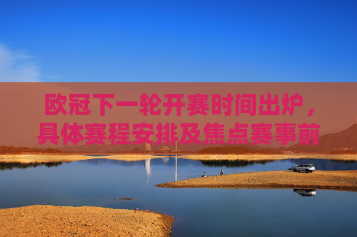 欧冠下一轮开赛时间出炉，具体赛程安排及焦点赛事前瞻，欧冠下一轮开赛时间出炉，赛程安排与焦点前瞻