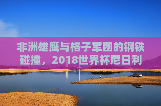 非洲雄鹰与格子军团的钢铁碰撞，2018世界杯尼日利亚与克罗地亚的生死对决，2018世界杯生死对决，非洲雄鹰与格子军团钢铁碰撞