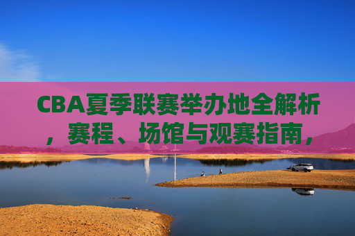 CBA夏季联赛举办地全解析，赛程、场馆与观赛指南，CBA夏季联赛举办地全解析，赛程、场馆与观赛指南