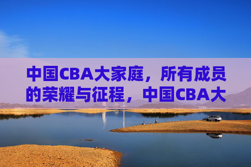 中国CBA大家庭，所有成员的荣耀与征程，中国CBA大家庭，荣耀征程，全员同行