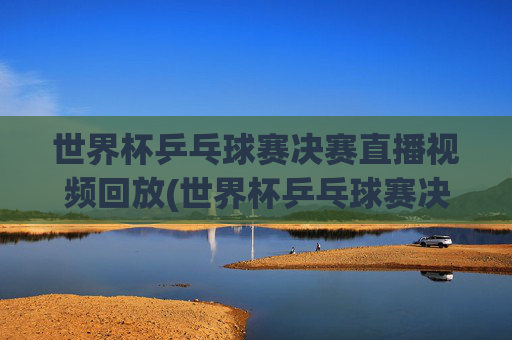 世界杯乒乓球赛决赛直播视频回放(世界杯乒乓球赛决赛直播视频回放在哪看)