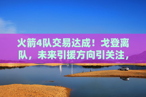 火箭4队交易达成!戈登离队,未来引援方向引关注,火箭4队交易达成 戈登离队引援方向引关注