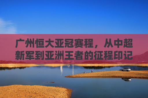 广州恒大亚冠赛程,从中超新军到亚洲王者的征程印记,广州恒大亚冠征程印记,从中超新军到亚洲王者