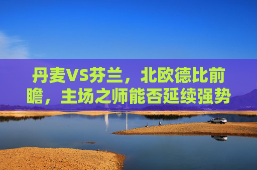 丹麦VS芬兰,北欧德比前瞻,主场之师能否延续强势?北欧德比前瞻,丹麦主场能否延续强势?