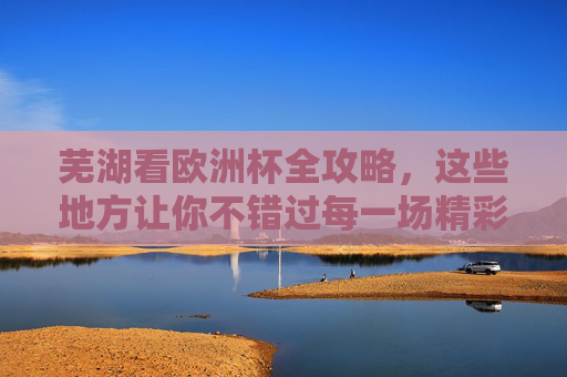 芜湖看欧洲杯全攻略，这些地方让你不错过每一场精彩！芜湖看欧洲杯全攻略，不错过每一场精彩！