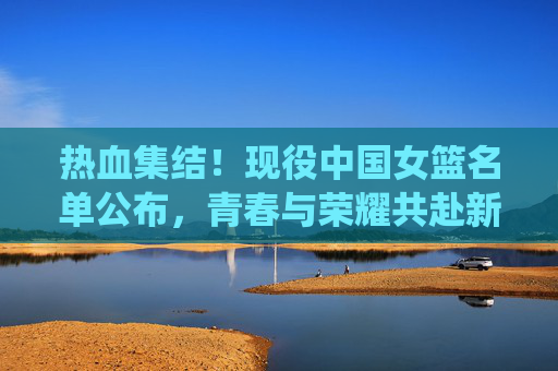 热血集结！现役中国女篮名单公布，青春与荣耀共赴新征程，热血集结！中国女篮名单公布，青春荣耀共赴新征程