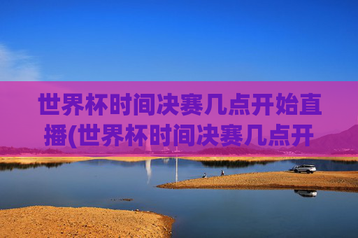 世界杯时间决赛几点开始直播(世界杯时间决赛几点开始直播的)世界杯决赛几点开始直播?