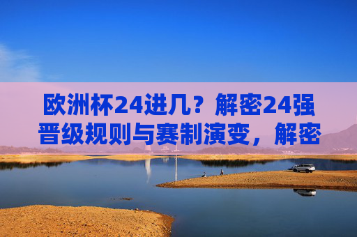欧洲杯24进几？解密24强晋级规则与赛制演变，解密欧洲杯24强晋级规则与赛制演变
