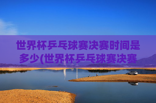 世界杯乒乓球赛决赛时间是多少(世界杯乒乓球赛决赛时间是多少号)