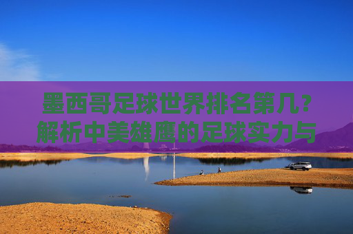 墨西哥足球世界排名第几？解析中美雄鹰的足球实力与地位，墨西哥足球世界排名第几？解析实力与地位