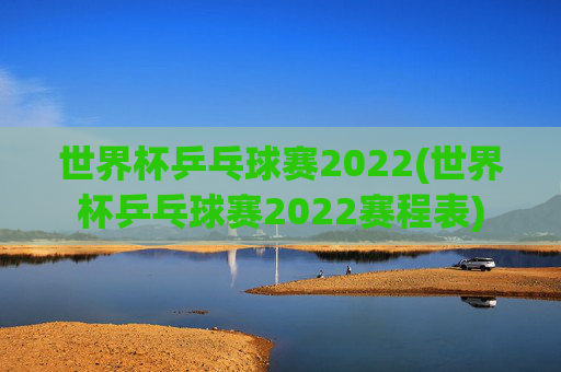 世界杯乒乓球赛2022(世界杯乒乓球赛2022赛程表)