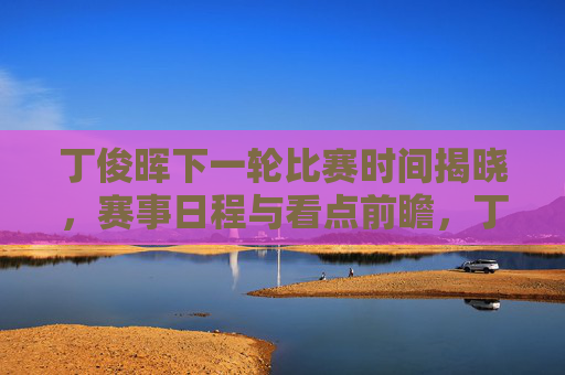丁俊晖下一轮比赛时间揭晓，赛事日程与看点前瞻，丁俊晖下一轮比赛时间与赛程看点前瞻揭晓