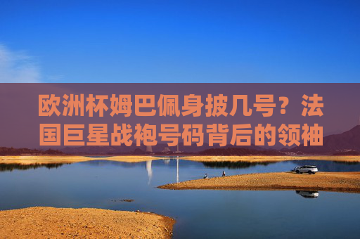 欧洲杯姆巴佩身披几号?法国巨星战袍号码背后的领袖密码