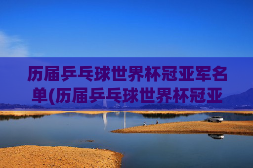 历届乒乓球世界杯冠亚军名单(历届乒乓球世界杯冠亚军名单公布)