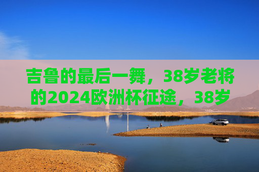 吉鲁的最后一舞，38岁老将的2024欧洲杯征途，38岁吉鲁的最后一舞，2024欧洲杯征途
