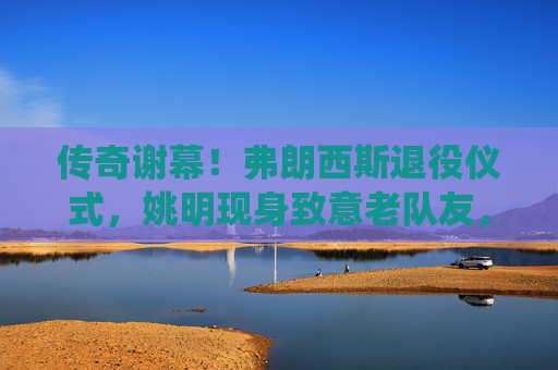 传奇谢幕!弗朗西斯退役仪式,姚明现身致意老队友,传奇谢幕!弗朗西斯退役仪式,姚明现身致意老队友