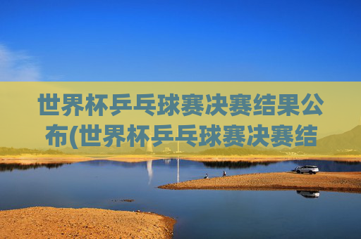 世界杯乒乓球赛决赛结果公布(世界杯乒乓球赛决赛结果公布时间)世界杯乒乓球赛决赛结果公布