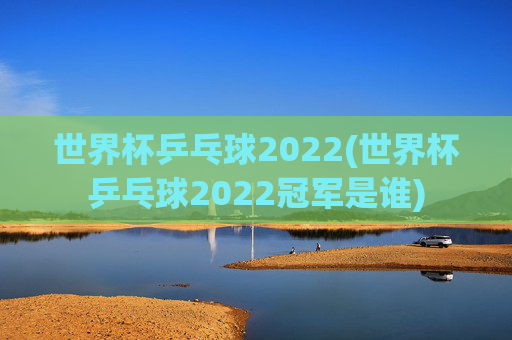世界杯乒乓球2022(世界杯乒乓球2022冠军是谁)