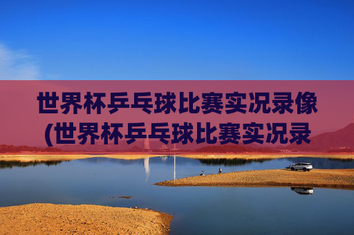 世界杯乒乓球比赛实况录像(世界杯乒乓球比赛实况录像回放)