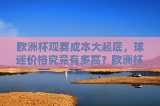 欧洲杯观赛成本大起底,球迷价格究竟有多高?欧洲杯观赛成本大起底,球迷价格究竟有多高?