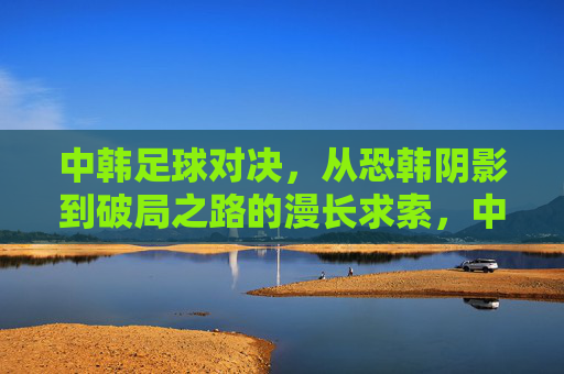 中韩足球对决，从恐韩阴影到破局之路的漫长求索，中韩足球对决，从恐韩阴影到破局之路的漫长求索
