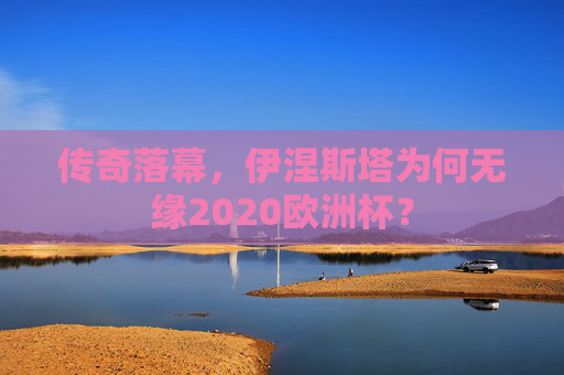 传奇落幕,伊涅斯塔为何无缘2020欧洲杯?