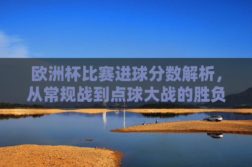 欧洲杯比赛进球分数解析,从常规战到点球大战的胜负规则,欧洲杯进球分数解析,从常规战到点球大战的胜负规则