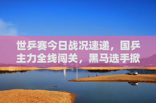 世乒赛今日战况速递，国乒主力全线闯关，黑马选手掀翻世界冠军，世乒赛今日战况，国乒主力全线闯关 黑马掀翻世界冠军