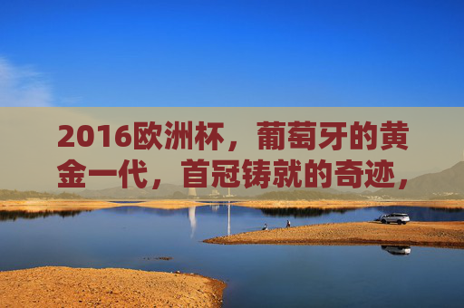 2016欧洲杯,葡萄牙的黄金一代,首冠铸就的奇迹,2016欧洲杯,葡萄牙黄金一代首冠奇迹