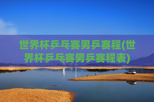 世界杯乒乓赛男乒赛程(世界杯乒乓赛男乒赛程表)