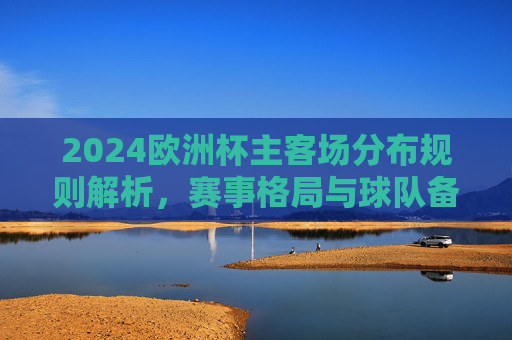 2024欧洲杯主客场分布规则解析，赛事格局与球队备战影响，2024欧洲杯主客场分布规则解析，赛事格局与球队备战影响