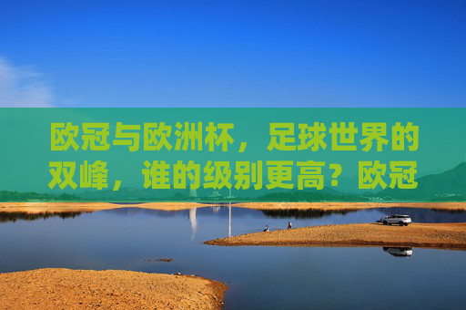 欧冠与欧洲杯,足球世界的双峰,谁的级别更高?欧冠与欧洲杯,足球双峰的级别之问