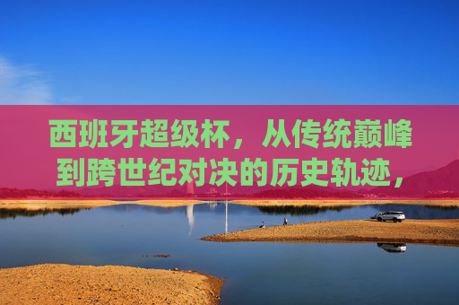 西班牙超级杯，从传统巅峰到跨世纪对决的历史轨迹，西班牙超级杯，从传统巅峰到跨世纪对决的历史轨迹