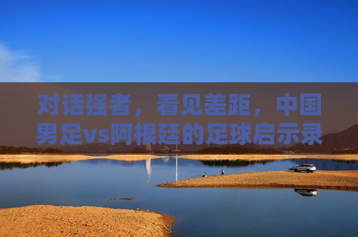 对话强者，看见差距，中国男足vs阿根廷的足球启示录，中阿足球对话，差距启示录