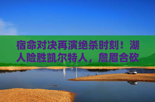 宿命对决再演绝杀时刻!湖人险胜凯尔特人,詹眉合砍55分力克强敌,宿命对决再演绝杀!詹眉合砍55分湖人险胜凯尔特人