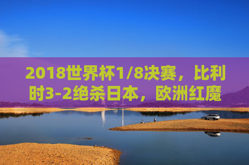 2018世界杯1/8决赛,比利时3-2绝杀日本,欧洲红魔惊险晋级,蓝武士创造历史,2018世界杯1/8决赛,比利时3-2绝杀日本惊险晋级,蓝武士创历史