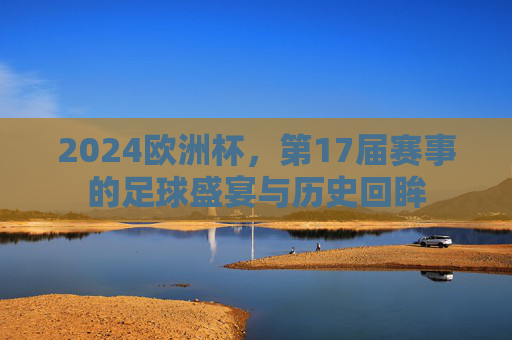 2024欧洲杯,第17届赛事的足球盛宴与历史回眸