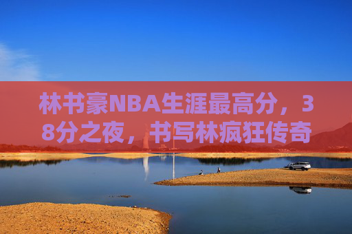 林书豪NBA生涯最高分,38分之夜,书写林疯狂传奇,林书豪38分之夜,林疯狂传奇与NBA生涯最高分