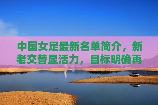 中国女足最新名单简介,新老交替显活力,目标明确再出发,中国女足最新名单,新老交替显活力,目标明确再出发