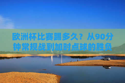 欧洲杯比赛踢多久?从90分钟常规战到加时点球的胜负密码,欧洲杯比赛踢多久?从90分钟常规战到加时点球的胜负密码