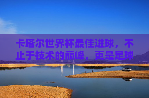 卡塔尔世界杯最佳进球,不止于技术的巅峰,更是足球的灵魂之舞,卡塔尔世界杯最佳进球,技术巅峰的灵魂之舞