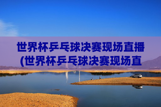 世界杯乒乓球决赛现场直播(世界杯乒乓球决赛现场直播视频)