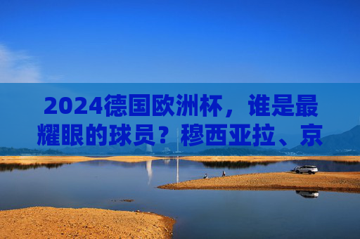 2024德国欧洲杯，谁是最耀眼的球员？穆西亚拉、京多安与诺伊尔的闪耀时刻，2024德国欧洲杯，穆西亚拉、京多安、诺伊尔，谁最闪耀？