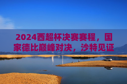 2024西超杯决赛赛程,国家德比巅峰对决,沙特见证新王加冕?2024西超杯国家德比巅峰对决,沙特见证新王加冕?