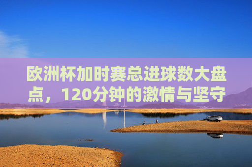 欧洲杯加时赛总进球数大盘点，120分钟的激情与坚守，进球几何？欧洲杯加时赛总进球数大盘点，120分钟进球几何？