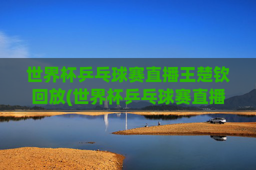 世界杯乒乓球赛直播王楚钦回放(世界杯乒乓球赛直播王楚钦回放视频)世界杯乒乓球赛王楚钦直播回放