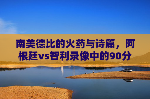 南美德比的火药与诗篇,阿根廷vs智利录像中的90分钟攻防史诗