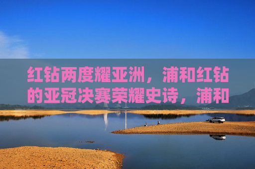 红钻两度耀亚洲，浦和红钻的亚冠决赛荣耀史诗，浦和红钻两度加冕亚冠荣耀史诗