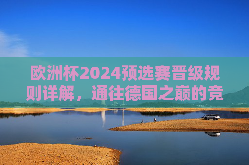 欧洲杯2024预选赛晋级规则详解，通往德国之巅的竞争之路，欧洲杯2024预选赛晋级规则，通往德国之巅之路