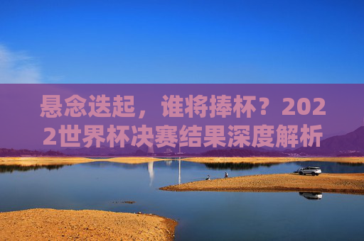 悬念迭起,谁将捧杯?2022世界杯决赛结果深度解析与前瞻,2022世界杯决赛,悬念迭起,结果深度解析与前瞻